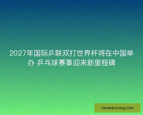 2027年国际乒联双打世界杯将在中国举办 乒乓球赛事迎来新里程碑