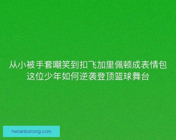 从小被手套嘲笑到扣飞加里佩顿成表情包这位少年如何逆袭登顶篮球舞台
