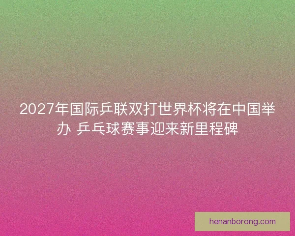 2027年国际乒联双打世界杯将在中国举办 乒乓球赛事迎来新里程碑