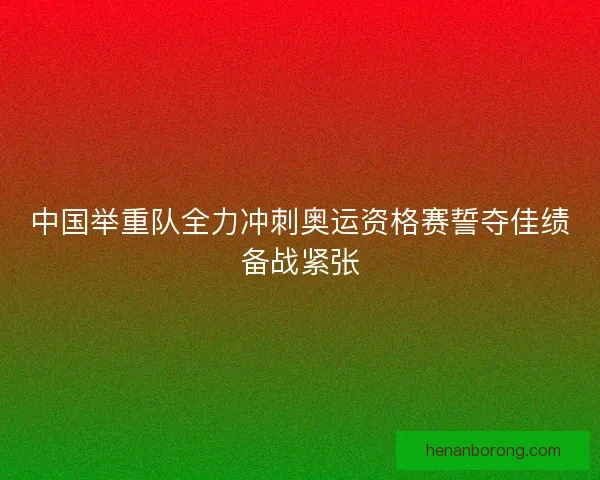 中国举重队全力冲刺奥运资格赛誓夺佳绩备战紧张