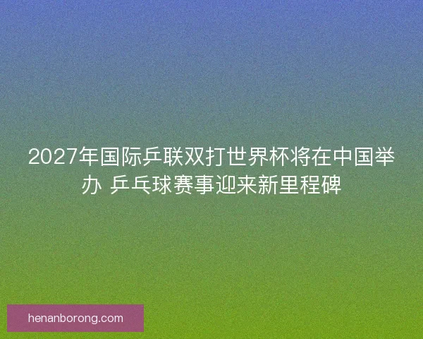 2027年国际乒联双打世界杯将在中国举办 乒乓球赛事迎来新里程碑